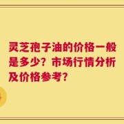 灵芝孢子油的价格一般是多少？市场行情分析及价格参考？