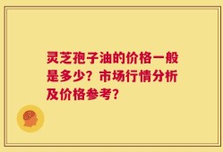 灵芝孢子油的价格一般是多少？市场行情分析及价格参考？