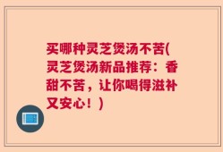 买哪种灵芝煲汤不苦(灵芝煲汤新品推荐：香甜不苦，让你喝得滋补又安心！)