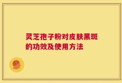 灵芝孢子粉对皮肤黑斑的功效及使用方法