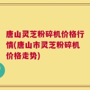 唐山灵芝粉碎机价格行情(唐山市灵芝粉碎机价格走势)