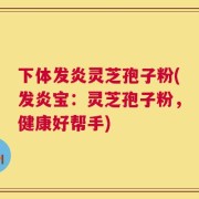 下体发炎灵芝孢子粉(发炎宝：灵芝孢子粉，健康好帮手)
