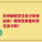 苏州破壁灵芝孢子粉供应商？提供高质量的灵芝孢子粉？