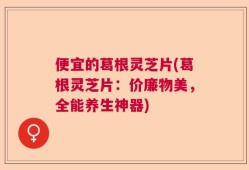 便宜的葛根灵芝片(葛根灵芝片：价廉物美，全能养生神器)