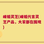 峰姐灵芝(峰姐代言灵芝产品，大家都在围观)