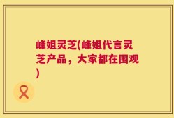 峰姐灵芝(峰姐代言灵芝产品，大家都在围观)