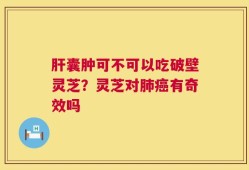 肝囊肿可不可以吃破壁灵芝？灵芝对肺癌有奇效吗