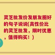 灵芝批发价发朋友圈好的句子说说(高性价比的灵芝批发，限时优惠，值得购买！)