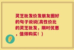 灵芝批发价发朋友圈好的句子说说(高性价比的灵芝批发，限时优惠，值得购买！)