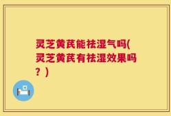 灵芝黄芪能祛湿气吗(灵芝黄芪有祛湿效果吗？)
