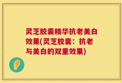 灵芝胶囊精华抗老美白效果(灵芝胶囊：抗老与美白的双重效果)