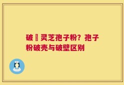 破礕灵芝孢子粉？孢子粉破壳与破壁区别