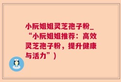 小阮姐姐灵芝孢子粉_“小阮姐姐推荐：高效灵芝孢子粉，提升健康与活力”)