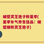 破壁灵芝孢子粉夏季(夏季补气养生佳品：破壁细粉灵芝孢子)