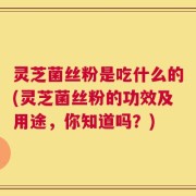 灵芝菌丝粉是吃什么的(灵芝菌丝粉的功效及用途，你知道吗？)