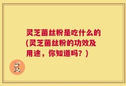 灵芝菌丝粉是吃什么的(灵芝菌丝粉的功效及用途，你知道吗？)