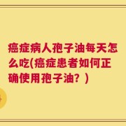 癌症病人孢子油每天怎么吃(癌症患者如何正确使用孢子油？)