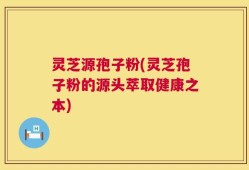 灵芝源孢子粉(灵芝孢子粉的源头萃取健康之本)