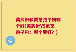 黄芪粉和灵芝孢子粉哪个好(黄芪粉VS灵芝孢子粉：哪个更好？)