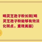 喝灵芝孢子粉长斑(喝灵芝孢子粉能够有效淡化斑点，重现美丽)