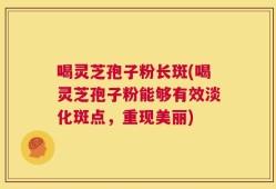 喝灵芝孢子粉长斑(喝灵芝孢子粉能够有效淡化斑点，重现美丽)