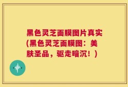 黑色灵芝面膜图片真实(黑色灵芝面膜图：美肤圣品，驱走暗沉！)