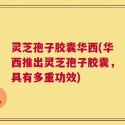 灵芝孢子胶囊华西(华西推出灵芝孢子胶囊，具有多重功效)