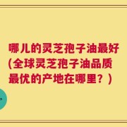 哪儿的灵芝孢子油最好(全球灵芝孢子油品质最优的产地在哪里？)