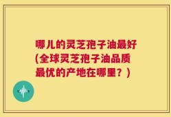 哪儿的灵芝孢子油最好(全球灵芝孢子油品质最优的产地在哪里？)