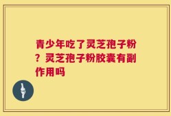 青少年吃了灵芝孢子粉？灵芝孢子粉胶囊有副作用吗