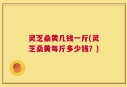 灵芝桑黄几钱一斤(灵芝桑黄每斤多少钱？)