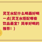 灵芝水配什么喝最好喝一点(灵芝水搭配哪些饮品最宜？简单好喝的推荐！)