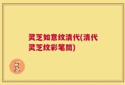 灵芝如意纹清代(清代灵芝纹彩笔筒)