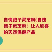 自愧孢子灵芝粉(自愧孢子灵芝粉：让人欣喜的天然保健产品