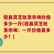 冠县灵芝批发市场价格多少一斤(冠县灵芝批发市场：一斤价格是多少？)