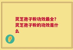 灵芝孢子粉功效最全？灵芝孢子粉的功效是什么