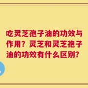 吃灵芝孢子油的功效与作用？灵芝和灵芝孢子油的功效有什么区别？