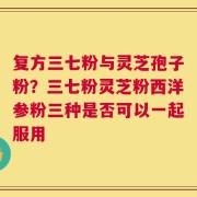 复方三七粉与灵芝孢子粉？三七粉灵芝粉西洋参粉三种是否可以一起服用