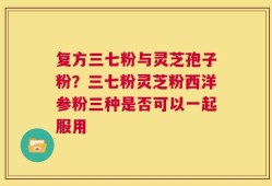 复方三七粉与灵芝孢子粉？三七粉灵芝粉西洋参粉三种是否可以一起服用