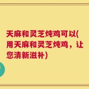 天麻和灵芝炖鸡可以(用天麻和灵芝炖鸡，让您清新滋补)