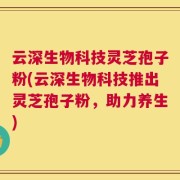 云深生物科技灵芝孢子粉(云深生物科技推出灵芝孢子粉，助力养生)