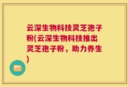 云深生物科技灵芝孢子粉(云深生物科技推出灵芝孢子粉，助力养生)