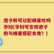 孢子粉可以配蜂蜜吃吗孕妇(孕妇可否将孢子粉与蜂蜜搭配食用？)