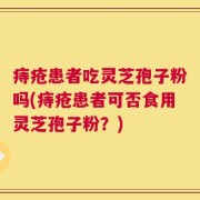 痔疮患者吃灵芝孢子粉吗(痔疮患者可否食用灵芝孢子粉？)