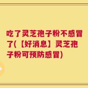 吃了灵芝孢子粉不感冒了(【好消息】灵芝孢子粉可预防感冒)