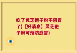 吃了灵芝孢子粉不感冒了(【好消息】灵芝孢子粉可预防感冒)