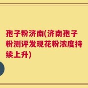 孢子粉济南(济南孢子粉测评发现花粉浓度持续上升)