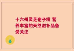 十六州灵芝孢子粉 营养丰富的天然滋补品备受关注
