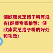 健欣康灵芝孢子粉有没有(健康专家推荐：健欣康灵芝孢子粉的好处和功效)