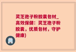 灵芝孢子粉胶囊包材_高效保健：灵芝孢子粉胶囊，优质包材，守护健康)